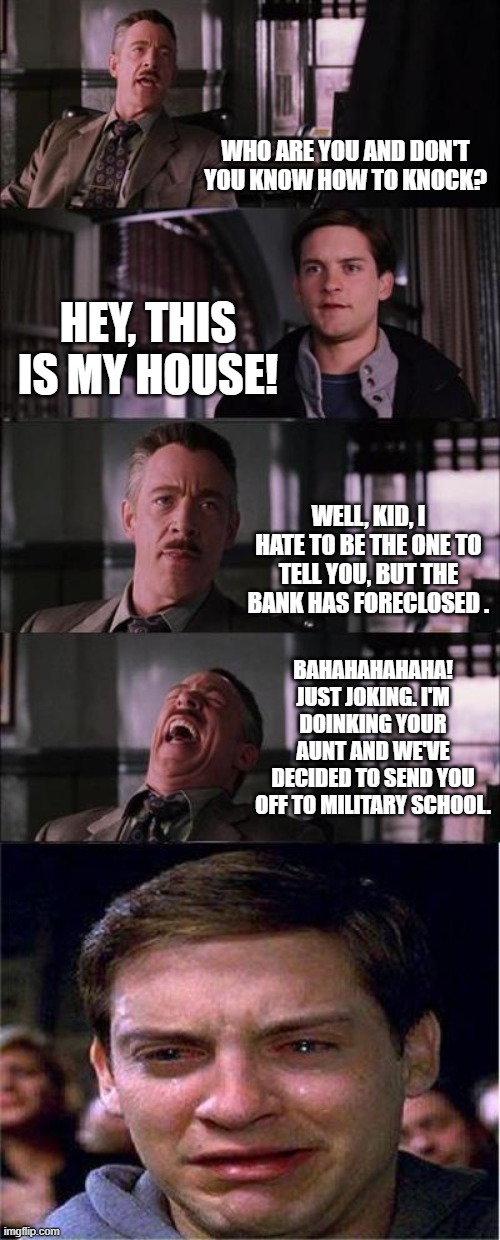 Peter Parker Cry Meme | WHO ARE YOU AND DON'T YOU KNOW HOW TO KNOCK? HEY, THIS IS MY HOUSE! WELL, KID, I HATE TO BE THE ONE TO TELL YOU, BUT THE BANK HAS FORECLOSED . BAHAHAHAHAHA! JUST JOKING. I'M DOINKING YOUR AUNT AND WE'VE DECIDED TO SEND YOU OFF TO MILITARY SCHOOL. | image tagged in memes,peter parker cry | made w/ Imgflip meme maker