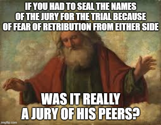 god | IF YOU HAD TO SEAL THE NAMES OF THE JURY FOR THE TRIAL BECAUSE OF FEAR OF RETRIBUTION FROM EITHER SIDE; WAS IT REALLY A JURY OF HIS PEERS? | image tagged in god | made w/ Imgflip meme maker
