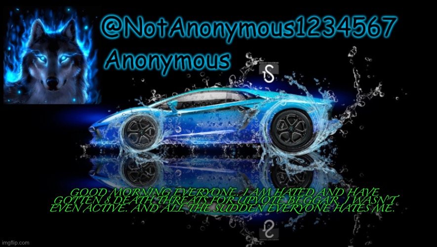 NotAnonymous1234567’s Announcement Template | GOOD MORNING EVERYONE. I AM HATED AND HAVE GOTTEN 8 DEATH THREATS FOR UPVOTE BEGGAR. I WASN’T EVEN ACTIVE. AND ALL THE SUDDEN EVERYONE HATES ME. | image tagged in notanonymous1234567 s announcement template | made w/ Imgflip meme maker