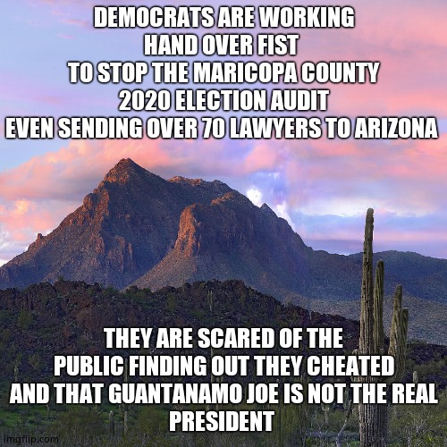 Democratic Deception | DEMOCRATS ARE WORKING
HAND OVER FIST 
TO STOP THE MARICOPA COUNTY
2020 ELECTION AUDIT
EVEN SENDING OVER 70 LAWYERS TO ARIZONA; THEY ARE SCARED OF THE
PUBLIC FINDING OUT THEY CHEATED
AND THAT GUANTANAMO JOE IS NOT THE REAL
PRESIDENT | image tagged in arizona mountian,memes,democrats,election fraud,guantanamo,political meme | made w/ Imgflip meme maker