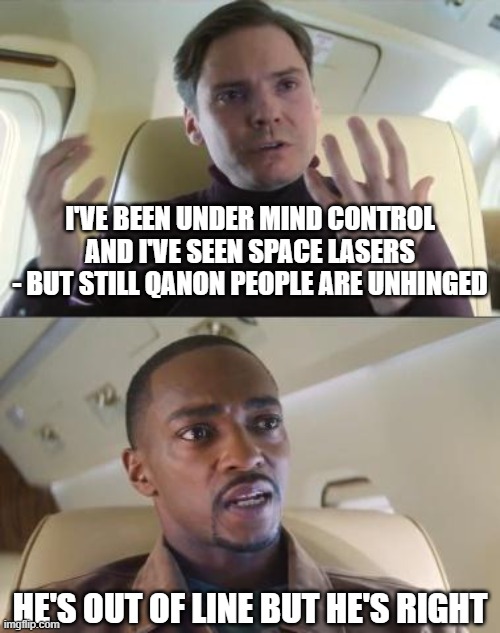 Even in the MCU the Q is far fetched. | I'VE BEEN UNDER MIND CONTROL AND I'VE SEEN SPACE LASERS
- BUT STILL QANON PEOPLE ARE UNHINGED; HE'S OUT OF LINE BUT HE'S RIGHT | image tagged in he s out of line but he s right,memes,qanon,mind control,space lasers | made w/ Imgflip meme maker