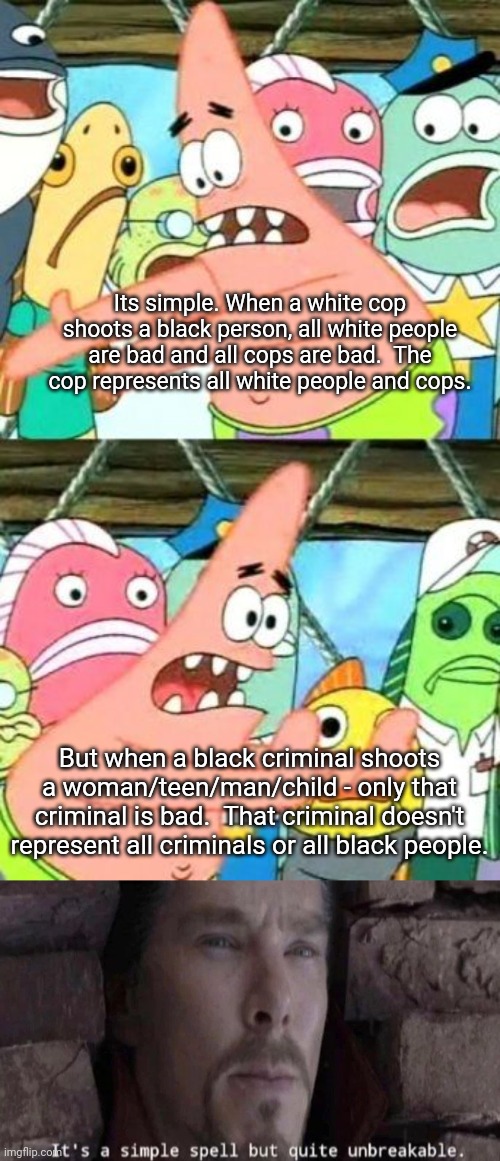 Sad state of existence in the U.S. | Its simple. When a white cop shoots a black person, all white people are bad and all cops are bad.  The cop represents all white people and cops. But when a black criminal shoots a woman/teen/man/child - only that criminal is bad.  That criminal doesn't represent all criminals or all black people. | image tagged in memes,put it somewhere else patrick,it's a simple spell | made w/ Imgflip meme maker