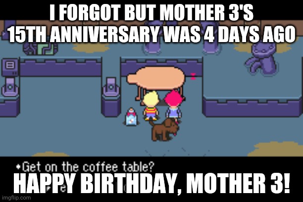 Happy birthday to MOTHER 3!!! | I FORGOT BUT MOTHER 3'S 15TH ANNIVERSARY WAS 4 DAYS AGO; HAPPY BIRTHDAY, MOTHER 3! | image tagged in get on the coffee table,mother 3 | made w/ Imgflip meme maker
