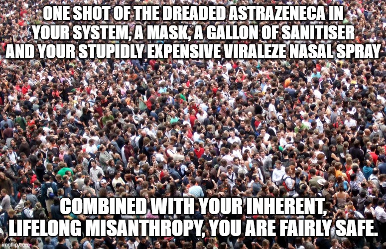 crowd of people | ONE SHOT OF THE DREADED ASTRAZENECA IN YOUR SYSTEM, A MASK, A GALLON OF SANITISER AND YOUR STUPIDLY EXPENSIVE VIRALEZE NASAL SPRAY; COMBINED WITH YOUR INHERENT, LIFELONG MISANTHROPY, YOU ARE FAIRLY SAFE. | image tagged in crowd of people | made w/ Imgflip meme maker