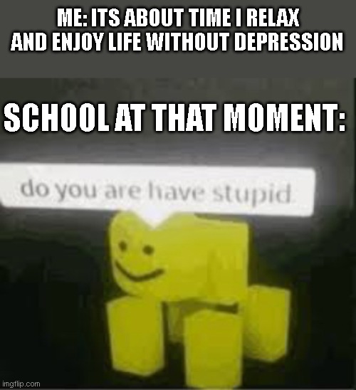 school never lets me enjoy life | ME: ITS ABOUT TIME I RELAX AND ENJOY LIFE WITHOUT DEPRESSION; SCHOOL AT THAT MOMENT: | image tagged in do you are have stupid | made w/ Imgflip meme maker