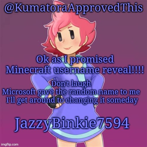 Here you go | Ok as I promised
Minecraft username reveal!!!! Don't laugh 
Microsoft gave the random name to me 
I'll get around to changing it someday; JazzyBinkie7594 | image tagged in kumatoraapprovedthis announcement template | made w/ Imgflip meme maker