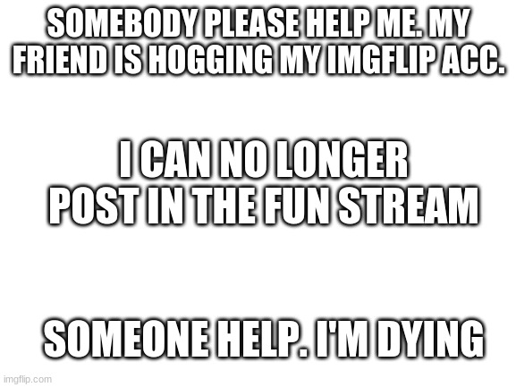 help... | SOMEBODY PLEASE HELP ME. MY FRIEND IS HOGGING MY IMGFLIP ACC. I CAN NO LONGER POST IN THE FUN STREAM; SOMEONE HELP. I'M DYING | image tagged in blank white template | made w/ Imgflip meme maker