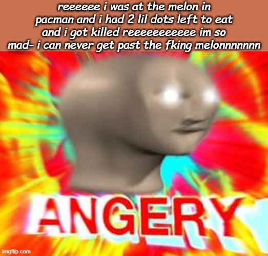 My dad is trash at pacman lol he cant get past the orange | reeeeee i was at the melon in pacman and i had 2 lil dots left to eat and i got killed reeeeeeeeeee im so mad- i can never get past the fking melonnnnnnn | image tagged in surreal angery | made w/ Imgflip meme maker