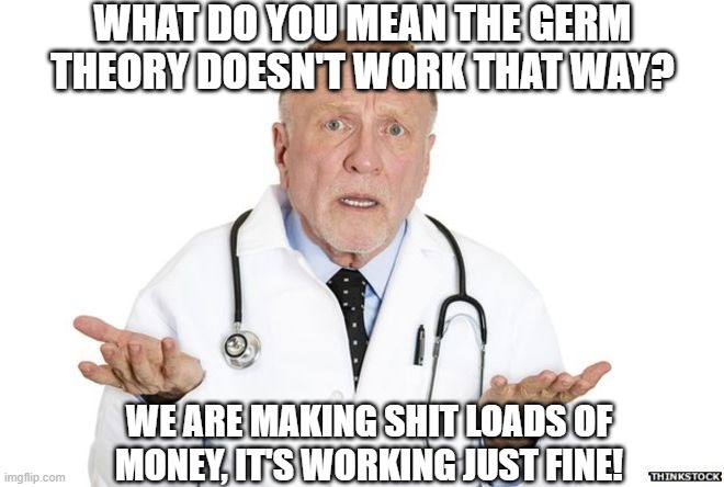 germs | WHAT DO YOU MEAN THE GERM THEORY DOESN'T WORK THAT WAY? WE ARE MAKING SHIT LOADS OF MONEY, IT'S WORKING JUST FINE! | image tagged in doctor huh,germs | made w/ Imgflip meme maker