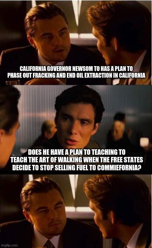 A brisk walk will do you good | CALIFORNIA GOVERNOR NEWSOM TO HAS A PLAN TO PHASE OUT FRACKING AND END OIL EXTRACTION IN CALIFORNIA; DOES HE HAVE A PLAN TO TEACHING TO TEACH THE ART OF WALKING WHEN THE FREE STATES DECIDE TO STOP SELLING FUEL TO COMMIEFORNIA? | image tagged in memes,inception,communists kill business,brisk walk,democrat communists,california is doomed | made w/ Imgflip meme maker