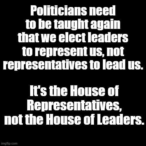 Just say "No" to unconstitutional government overreach. Call your representatives when they are wrong. | Politicians need to be taught again that we elect leaders to represent us, not representatives to lead us. It's the House of Representatives, not the House of Leaders. | image tagged in plain black template | made w/ Imgflip meme maker