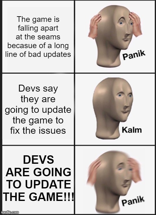 The perpetual cycle of disappointment... | The game is falling apart at the seams becasue of a long line of bad updates; Devs say they are going to update the game to fix the issues; DEVS ARE GOING TO UPDATE THE GAME!!! | image tagged in memes,panik kalm panik,gaming | made w/ Imgflip meme maker