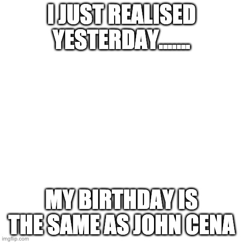 Blank Transparent Square Meme | I JUST REALISED YESTERDAY....... MY BIRTHDAY IS THE SAME AS JOHN CENA | image tagged in memes,blank transparent square,john cena,funny,birthday | made w/ Imgflip meme maker