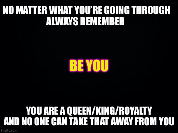 Black background | NO MATTER WHAT YOU’RE GOING THROUGH
ALWAYS REMEMBER; BE YOU; YOU ARE A QUEEN/KING/ROYALTY AND NO ONE CAN TAKE THAT AWAY FROM YOU | image tagged in black background | made w/ Imgflip meme maker