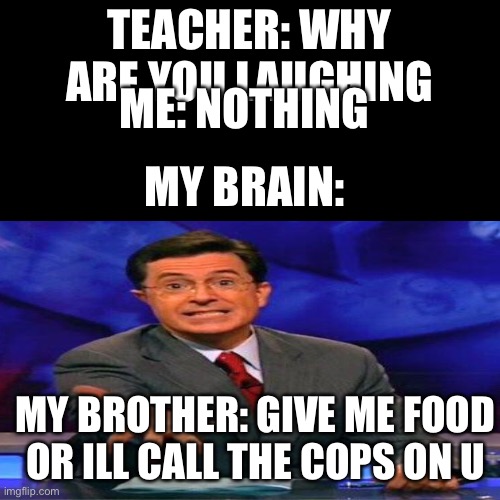 True |  TEACHER: WHY ARE YOU LAUGHING; ME: NOTHING; MY BRAIN:; MY BROTHER: GIVE ME FOOD OR ILL CALL THE COPS ON U | image tagged in food,give me,cops | made w/ Imgflip meme maker