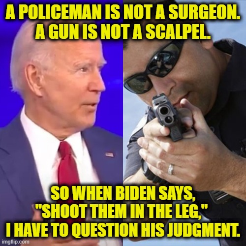 Biden Leg Shot | A POLICEMAN IS NOT A SURGEON.
A GUN IS NOT A SCALPEL. SO WHEN BIDEN SAYS, "SHOOT THEM IN THE LEG," 
I HAVE TO QUESTION HIS JUDGMENT. | image tagged in joe biden,police | made w/ Imgflip meme maker