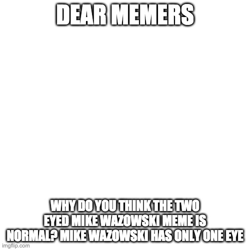 Blank Transparent Square | DEAR MEMERS; WHY DO YOU THINK THE TWO EYED MIKE WAZOWSKI MEME IS NORMAL? MIKE WAZOWSKI HAS ONLY ONE EYE | image tagged in memes,blank transparent square | made w/ Imgflip meme maker