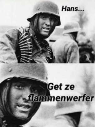 A black-and-white picture of a German soldier looking at the camera and saying "Hans, get ze flammenwerfer"