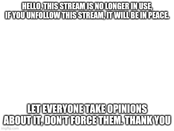 Blank White Template |  HELLO, THIS STREAM IS NO LONGER IN USE, IF YOU UNFOLLOW THIS STREAM, IT WILL BE IN PEACE. LET EVERYONE TAKE OPINIONS ABOUT IT, DON'T FORCE THEM. THANK YOU | image tagged in blank white template | made w/ Imgflip meme maker