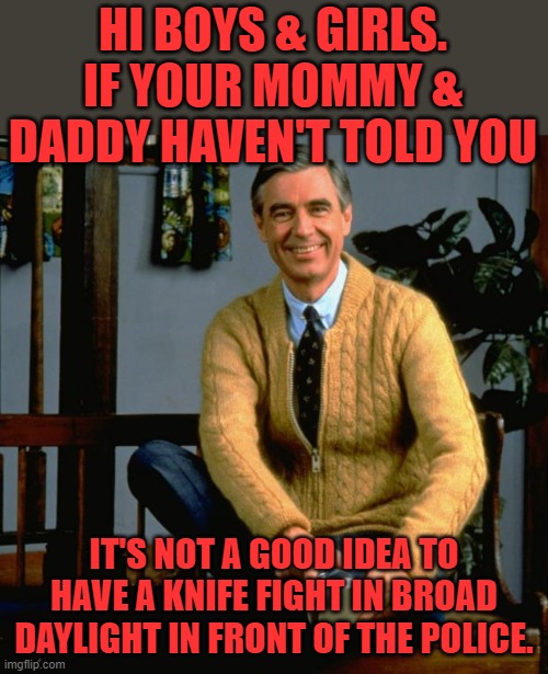 Mr. Rogers has to step in and do some parenting. |  HI BOYS & GIRLS. IF YOUR MOMMY & DADDY HAVEN'T TOLD YOU; IT'S NOT A GOOD IDEA TO HAVE A KNIFE FIGHT IN BROAD DAYLIGHT IN FRONT OF THE POLICE. | image tagged in mr rogers,knife fight | made w/ Imgflip meme maker