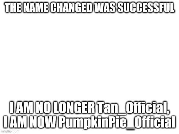 Blank White Template | THE NAME CHANGED WAS SUCCESSFUL; I AM NO LONGER Tan_Official, I AM NOW PumpkinPie_Official | image tagged in blank white template | made w/ Imgflip meme maker