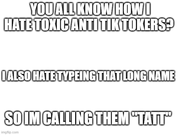 anti TATT | YOU ALL KNOW HOW I HATE TOXIC ANTI TIK TOKERS? I ALSO HATE TYPEING THAT LONG NAME; SO IM CALLING THEM "TATT" | made w/ Imgflip meme maker