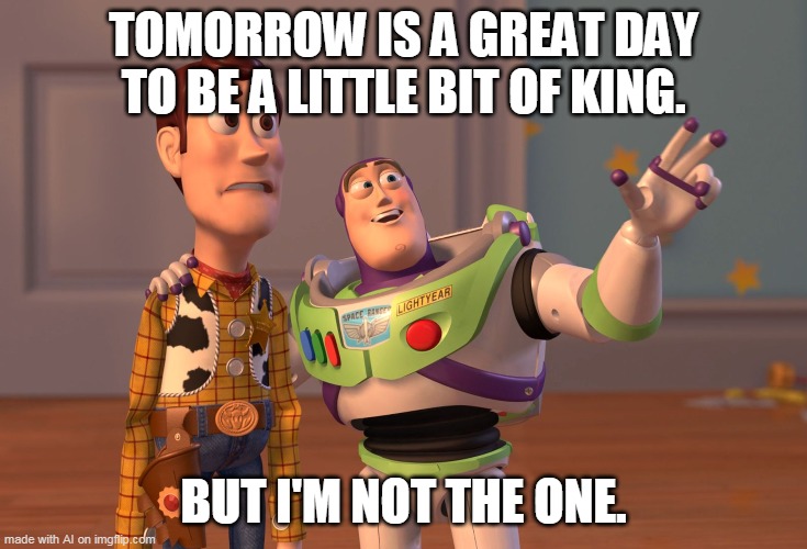 AI, what is going on? | TOMORROW IS A GREAT DAY TO BE A LITTLE BIT OF KING. BUT I'M NOT THE ONE. | image tagged in memes,x x everywhere,ai meme | made w/ Imgflip meme maker
