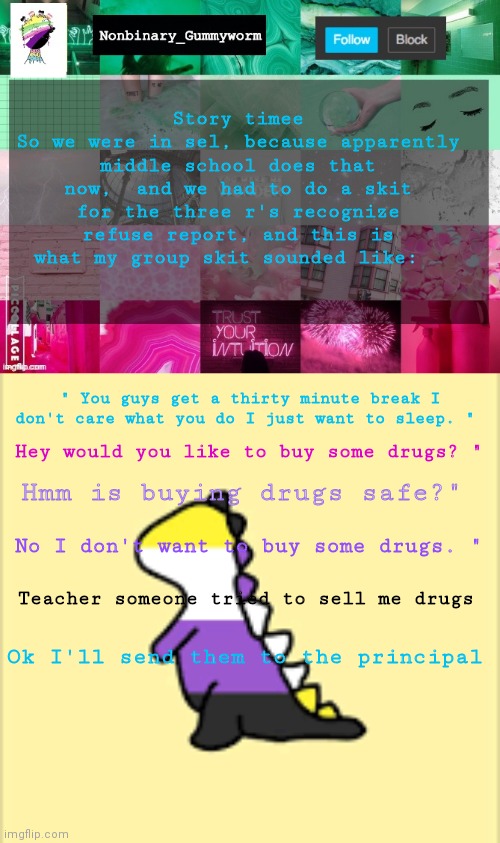 This was my skit- | Story timee
So we were in sel, because apparently middle school does that now,  and we had to do a skit for the three r's recognize refuse report, and this is what my group skit sounded like:; " You guys get a thirty minute break I don't care what you do I just want to sleep. "; Hey would you like to buy some drugs? "; Hmm is buying drugs safe?"; No I don't want to buy some drugs. "; Teacher someone tried to sell me drugs; Ok I'll send them to the principal | image tagged in nonbinary_gummyworm announcement template,dinoooo | made w/ Imgflip meme maker