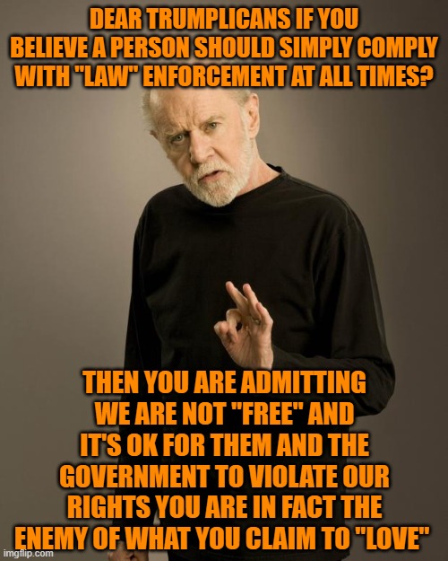 George Carlin | DEAR TRUMPLICANS IF YOU BELIEVE A PERSON SHOULD SIMPLY COMPLY WITH "LAW" ENFORCEMENT AT ALL TIMES? THEN YOU ARE ADMITTING WE ARE NOT "FREE" AND IT'S OK FOR THEM AND THE GOVERNMENT TO VIOLATE OUR RIGHTS YOU ARE IN FACT THE ENEMY OF WHAT YOU CLAIM TO "LOVE" | image tagged in george carlin | made w/ Imgflip meme maker
