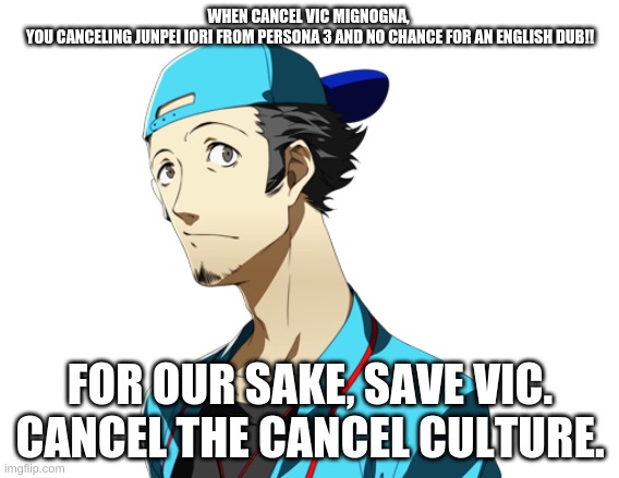 Save Junpei | WHEN CANCEL VIC MIGNOGNA, 
YOU CANCELING JUNPEI IORI FROM PERSONA 3 AND NO CHANCE FOR AN ENGLISH DUB!! FOR OUR SAKE, SAVE VIC. CANCEL THE CANCEL CULTURE. | image tagged in junpei | made w/ Imgflip meme maker