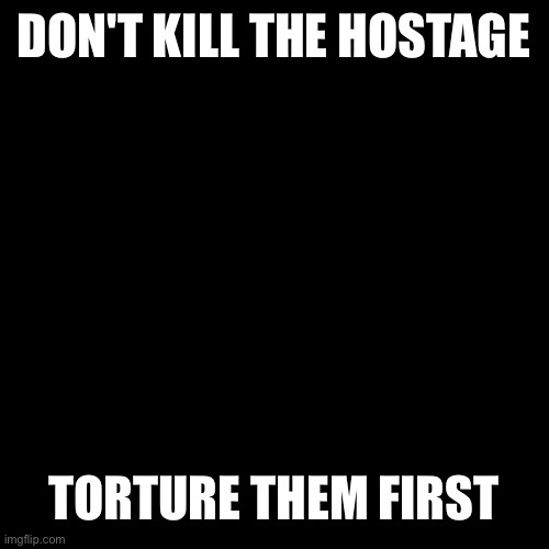 Otherwise, where's the fun? | DON'T KILL THE HOSTAGE; TORTURE THEM FIRST | image tagged in memes,blank transparent square | made w/ Imgflip meme maker