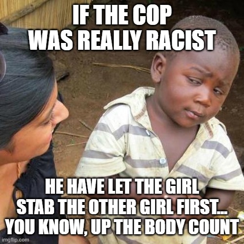 Racist not Racist | IF THE COP WAS REALLY RACIST; HE HAVE LET THE GIRL STAB THE OTHER GIRL FIRST...
YOU KNOW, UP THE BODY COUNT | image tagged in memes,third world skeptical kid,cops,politics,racist,not racist | made w/ Imgflip meme maker
