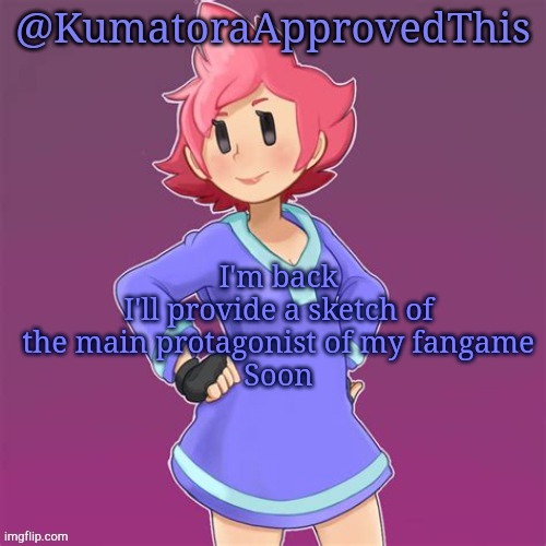 I'll show you all when I'm done | I'm back
I'll provide a sketch of the main protagonist of my fangame
Soon | image tagged in kumatoraapprovedthis announcement template | made w/ Imgflip meme maker