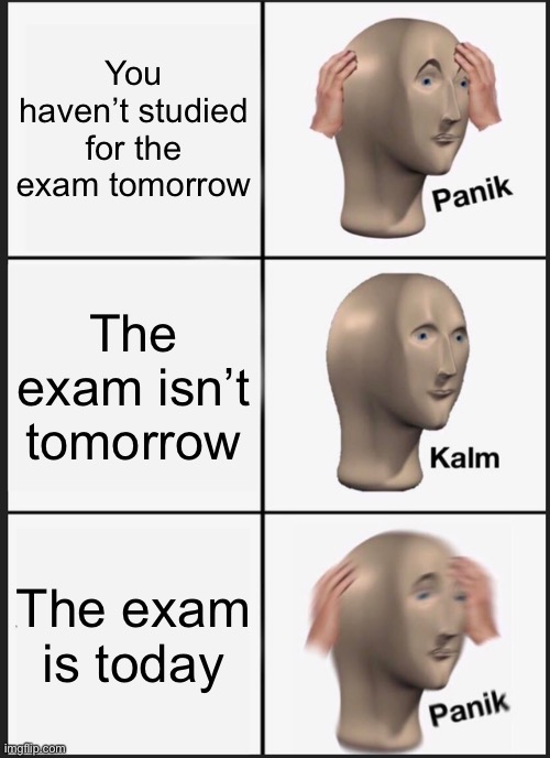 Panik Kalm Panik | You haven’t studied for the exam tomorrow; The exam isn’t tomorrow; The exam is today | image tagged in memes,panik kalm panik,exams,study,school,panic | made w/ Imgflip meme maker