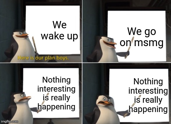 Here is our plan boys. | We wake up; We go on msmg; Nothing interesting is really happening; Nothing interesting is really happening | image tagged in here is our plan boys | made w/ Imgflip meme maker