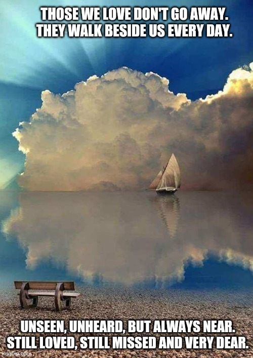 Loved Ones in Heaven | THOSE WE LOVE DON'T GO AWAY. THEY WALK BESIDE US EVERY DAY. UNSEEN, UNHEARD, BUT ALWAYS NEAR. STILL LOVED, STILL MISSED AND VERY DEAR. | image tagged in loss,loved ones,sailboat,blue sky,clouds,love | made w/ Imgflip meme maker