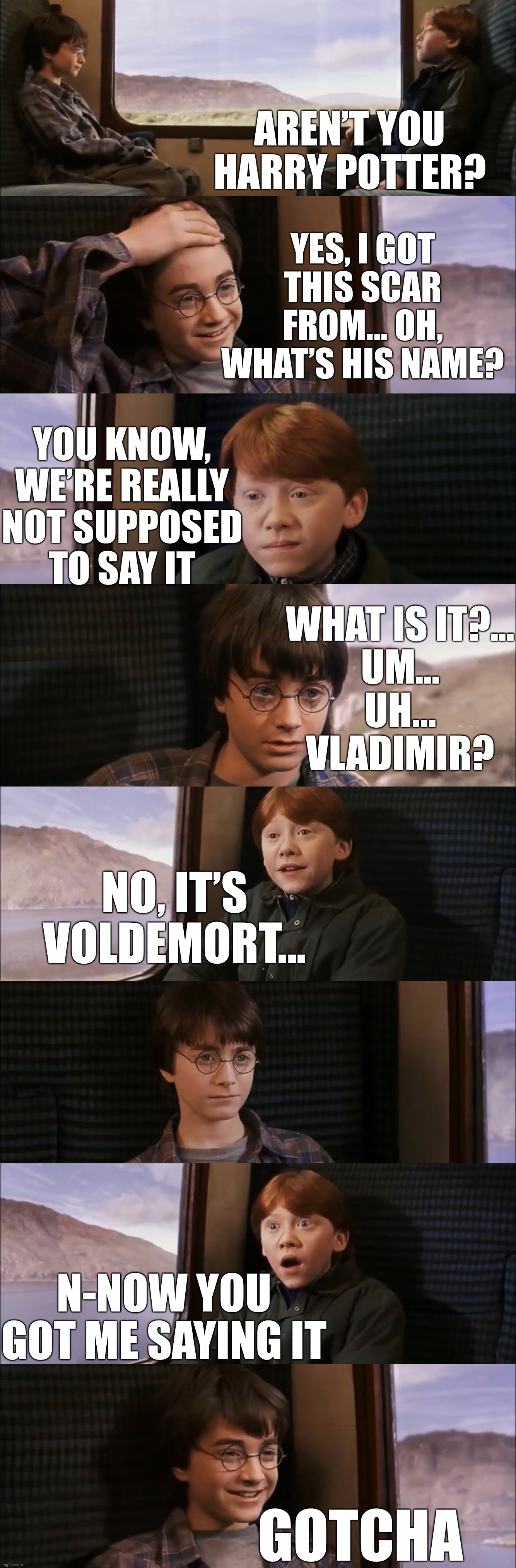 AREN’T YOU HARRY POTTER? YES, I GOT THIS SCAR FROM... OH, WHAT’S HIS NAME? YOU KNOW, WE’RE REALLY NOT SUPPOSED
TO SAY IT; WHAT IS IT?...
UM...
UH...
VLADIMIR? NO, IT’S VOLDEMORT... N-NOW YOU GOT ME SAYING IT; GOTCHA | image tagged in HarryPotterMemes | made w/ Imgflip meme maker