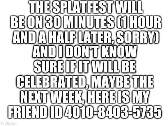 News | THE SPLATFEST WILL BE ON 30 MINUTES (1 HOUR AND A HALF LATER, SORRY); AND I DON'T KNOW SURE IF IT WILL BE CELEBRATED, MAYBE THE NEXT WEEK, HERE IS MY FRIEND ID 4010-8403-5735 | image tagged in blank white template | made w/ Imgflip meme maker