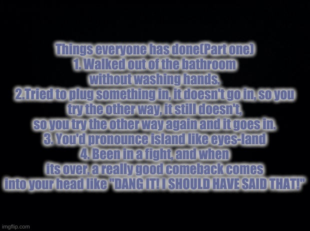Things everyone has done (PART ONE!) | Things everyone has done(Part one)
1. Walked out of the bathroom without washing hands.
2.Tried to plug something in, it doesn't go in, so you try the other way, it still doesn't, so you try the other way again and it goes in.
3. You'd pronounce island like eyes-land
4. Been in a fight, and when its over, a really good comeback comes into your head like "DANG IT! I SHOULD HAVE SAID THAT!" | image tagged in black background | made w/ Imgflip meme maker