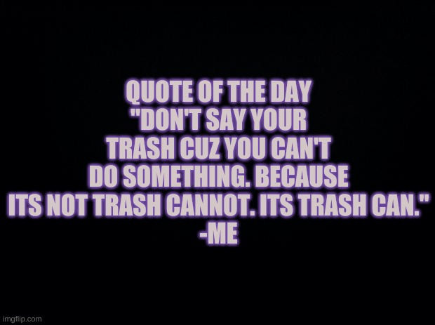 Black background | QUOTE OF THE DAY
"DON'T SAY YOUR TRASH CUZ YOU CAN'T DO SOMETHING. BECAUSE ITS NOT TRASH CANNOT. ITS TRASH CAN."
-ME | image tagged in black background | made w/ Imgflip meme maker
