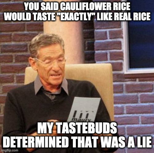 Maury Lie Detector Meme | YOU SAID CAULIFLOWER RICE WOULD TASTE "EXACTLY" LIKE REAL RICE; MY TASTEBUDS DETERMINED THAT WAS A LIE | image tagged in memes,maury lie detector | made w/ Imgflip meme maker