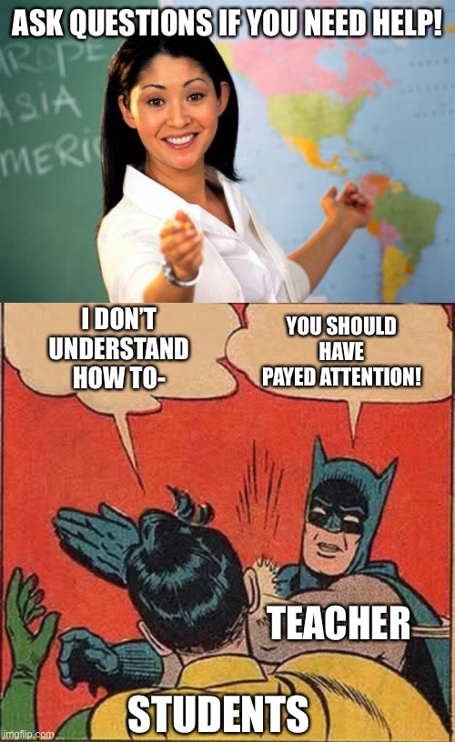 this is why i dont ask questions | ASK QUESTIONS IF YOU NEED HELP! YOU SHOULD HAVE PAYED ATTENTION! I DON’T UNDERSTAND HOW TO-; TEACHER; STUDENTS | image tagged in useless highschool teacher,memes,batman slapping robin,help | made w/ Imgflip meme maker