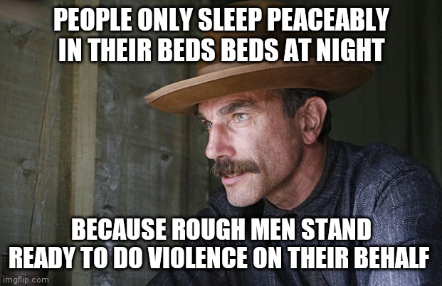 Police | PEOPLE ONLY SLEEP PEACEABLY IN THEIR BEDS BEDS AT NIGHT; BECAUSE ROUGH MEN STAND READY TO DO VIOLENCE ON THEIR BEHALF | image tagged in will be blood | made w/ Imgflip meme maker