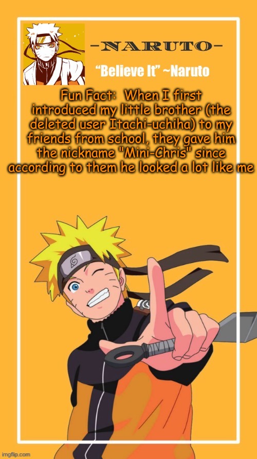 At this point he and I look a lot different now | Fun Fact:  When I first introduced my little brother (the deleted user Itachi-uchiha) to my friends from school, they gave him the nickname "Mini-Chris" since according to them he looked a lot like me | image tagged in yes another naruto temp | made w/ Imgflip meme maker