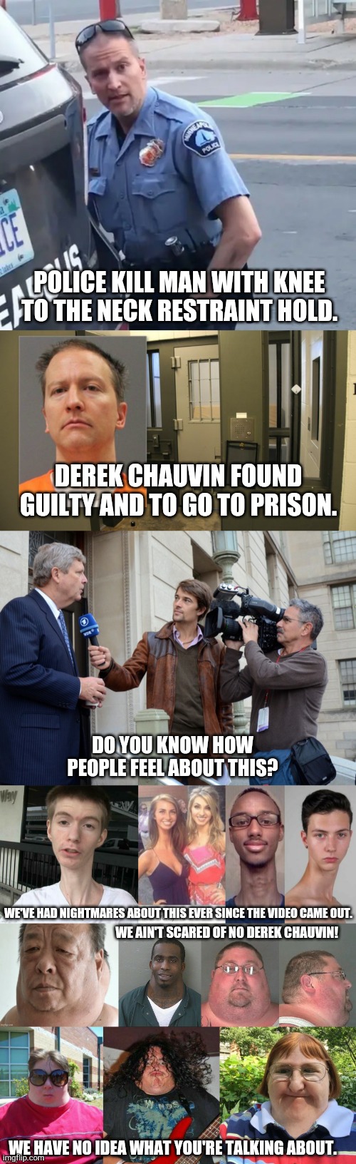 POLICE KILL MAN WITH KNEE TO THE NECK RESTRAINT HOLD. DEREK CHAUVIN FOUND GUILTY AND TO GO TO PRISON. DO YOU KNOW HOW PEOPLE FEEL ABOUT THIS? WE'VE HAD NIGHTMARES ABOUT THIS EVER SINCE THE VIDEO CAME OUT. WE AIN'T SCARED OF NO DEREK CHAUVIN! WE HAVE NO IDEA WHAT YOU'RE TALKING ABOUT. | image tagged in derek chauvin still from video,derek chauvin wearing orange and in lockup,reporters interviewing politician,thick neck people | made w/ Imgflip meme maker