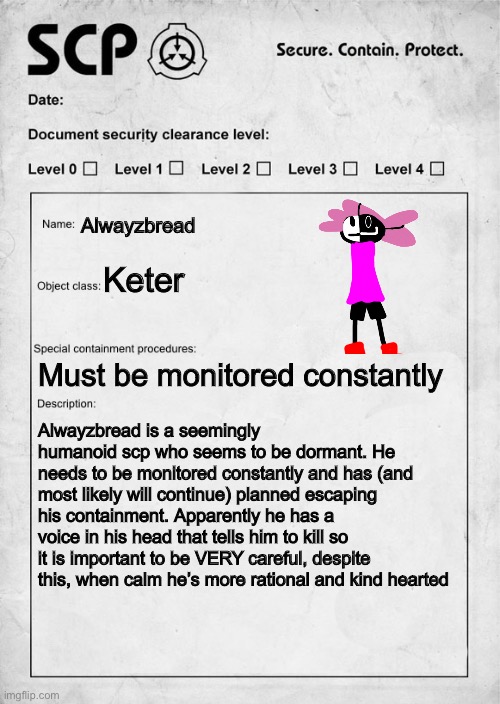 Alwayzbread if he was an SCP (idk I got bored) | Alwayzbread; Keter; Must be monitored constantly; Alwayzbread is a seemingly humanoid scp who seems to be dormant. He needs to be monitored constantly and has (and most likely will continue) planned escaping his containment. Apparently he has a voice in his head that tells him to kill so it is important to be VERY careful, despite this, when calm he’s more rational and kind hearted | image tagged in scp document | made w/ Imgflip meme maker