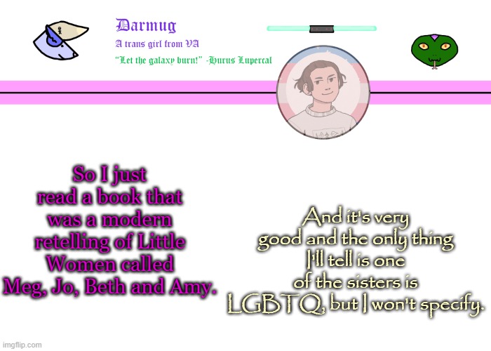 Darmug's announcement template | So I just read a book that was a modern retelling of Little Women called Meg, Jo, Beth and Amy. And it's very good and the only thing I'll tell is one of the sisters is LGBTQ, but I won't specify. | image tagged in darmug's announcement template | made w/ Imgflip meme maker
