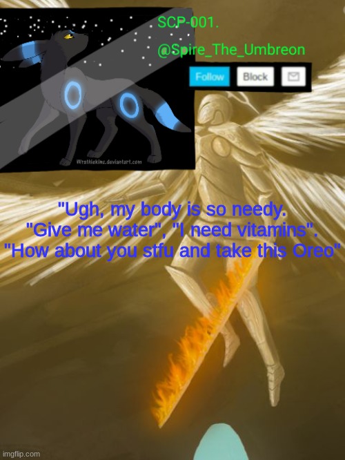 "Ugh, my body is so needy. "Give me water", "I need vitamins". "How about you stfu and take this Oreo" | image tagged in spire announcement temp scp-001 | made w/ Imgflip meme maker