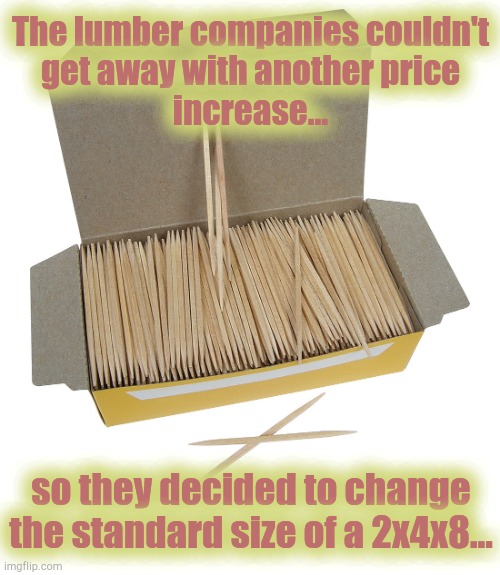 Lumber sizing | The lumber companies couldn't
get away with another price
increase... so they decided to change
the standard size of a 2x4x8... | image tagged in lumber,wood,prices | made w/ Imgflip meme maker