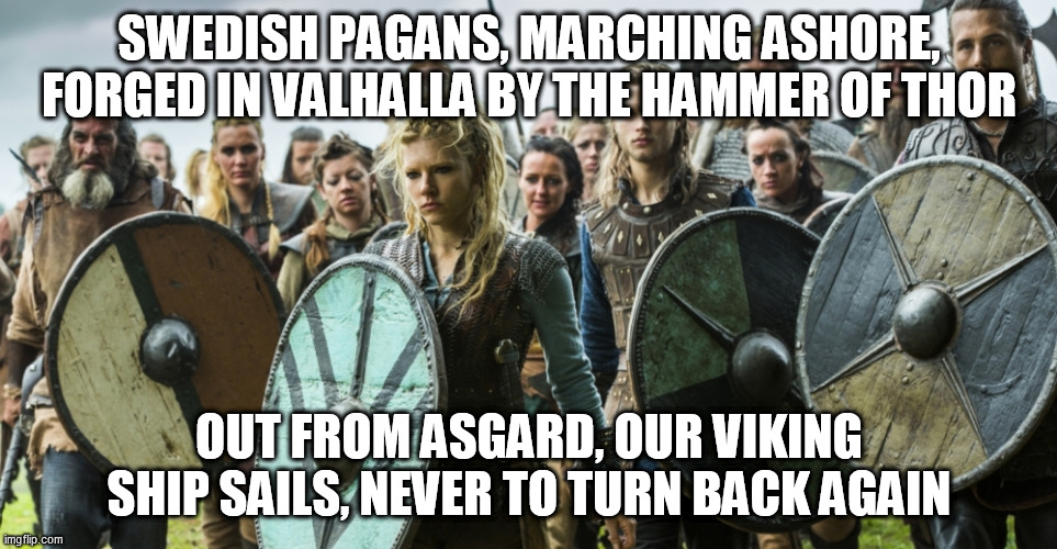 Swedish Pagans | SWEDISH PAGANS, MARCHING ASHORE, FORGED IN VALHALLA BY THE HAMMER OF THOR; OUT FROM ASGARD, OUR VIKING SHIP SAILS, NEVER TO TURN BACK AGAIN | image tagged in vikings,viking,sabaton,swedish pagans,pagan,pagans | made w/ Imgflip meme maker